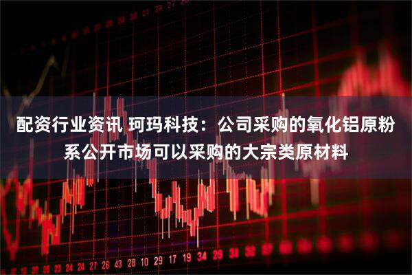 配资行业资讯 珂玛科技：公司采购的氧化铝原粉系公开市场可以采购的大宗类原材料