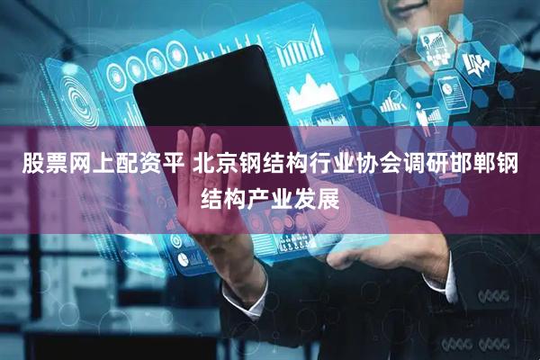 股票网上配资平 北京钢结构行业协会调研邯郸钢结构产业发展