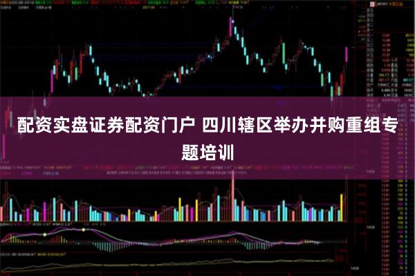 配资实盘证券配资门户 四川辖区举办并购重组专题培训