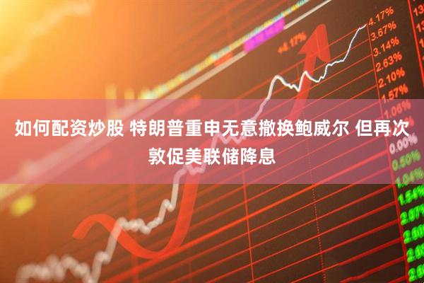 如何配资炒股 特朗普重申无意撤换鲍威尔 但再次敦促美联储降息