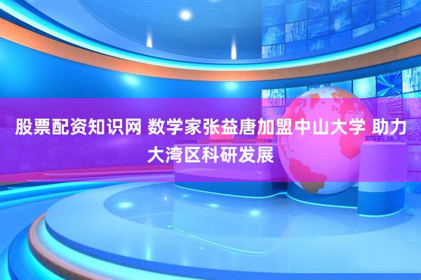股票配资知识网 数学家张益唐加盟中山大学 助力大湾区科研发展