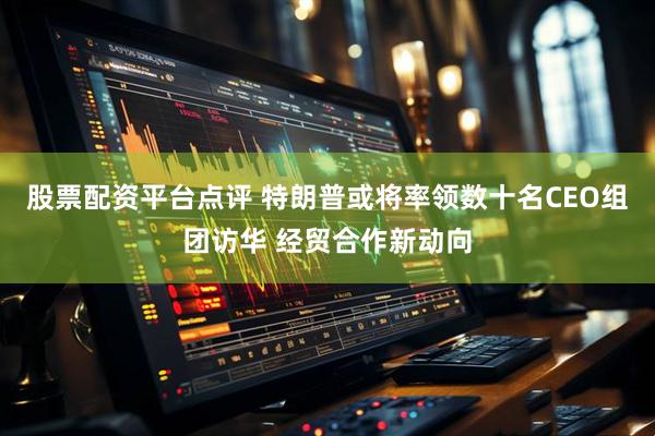 股票配资平台点评 特朗普或将率领数十名CEO组团访华 经贸合作新动向