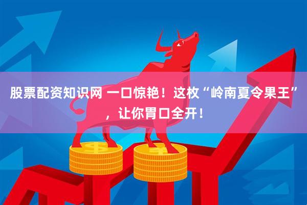 股票配资知识网 一口惊艳！这枚“岭南夏令果王”，让你胃口全开！