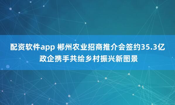 配资软件app 郴州农业招商推介会签约35.3亿 政企携手共绘乡村振兴新图景