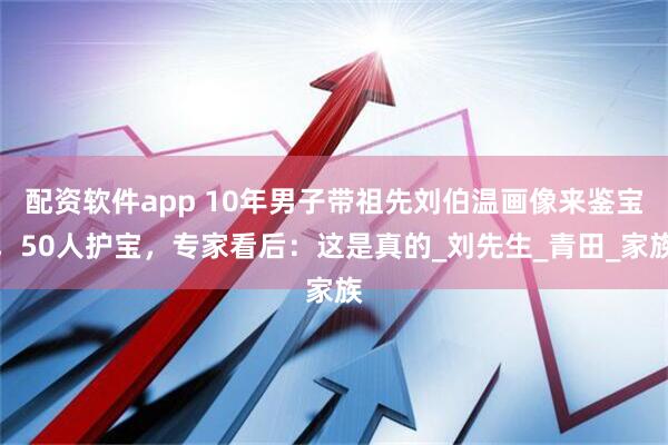 配资软件app 10年男子带祖先刘伯温画像来鉴宝，50人护宝，专家看后：这是真的_刘先生_青田_家族