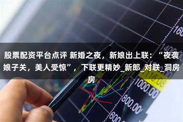 股票配资平台点评 新婚之夜，新娘出上联：“夜袭娘子关，美人受惊”，下联更精妙_新郎_对联_洞房
