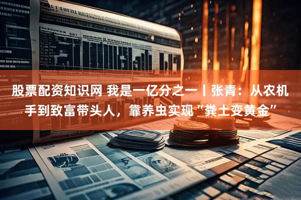 股票配资知识网 我是一亿分之一丨张青：从农机手到致富带头人，靠养虫实现“粪土变黄金”