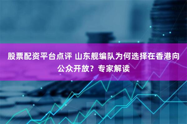 股票配资平台点评 山东舰编队为何选择在香港向公众开放？专家解读