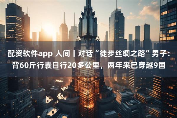 配资软件app 人间丨对话“徒步丝绸之路”男子：背60斤行囊日行20多公里，两年来已穿越9国