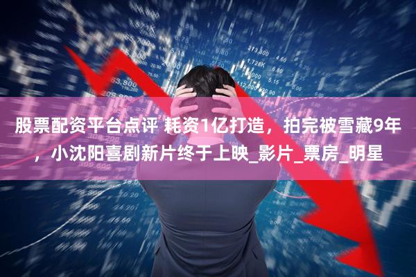 股票配资平台点评 耗资1亿打造，拍完被雪藏9年，小沈阳喜剧新片终于上映_影片_票房_明星