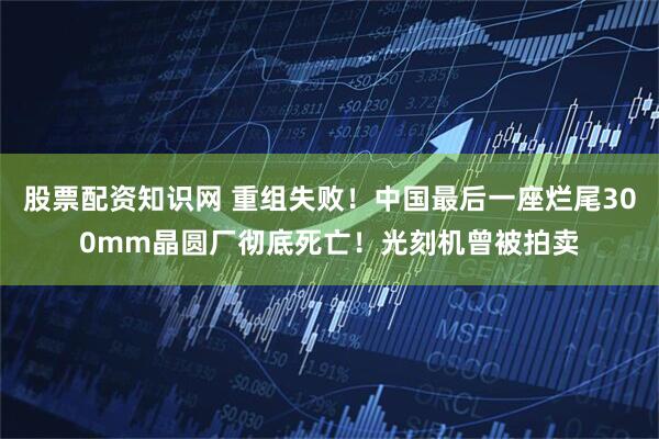 股票配资知识网 重组失败！中国最后一座烂尾300mm晶圆厂彻底死亡！光刻机曾被拍卖