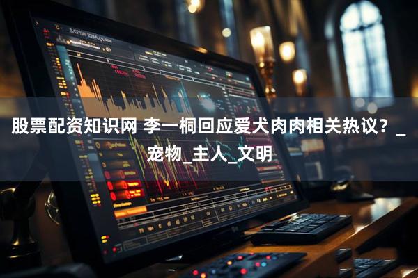 股票配资知识网 李一桐回应爱犬肉肉相关热议？_宠物_主人_文明