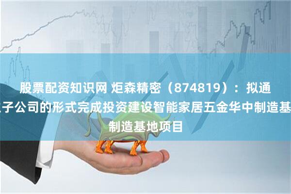 股票配资知识网 炬森精密（874819）：拟通过设立子公司的形式完成投资建设智能家居五金华中制造基地项目