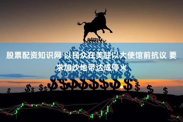 股票配资知识网 以民众在美驻以大使馆前抗议 要求加沙地带达成停火