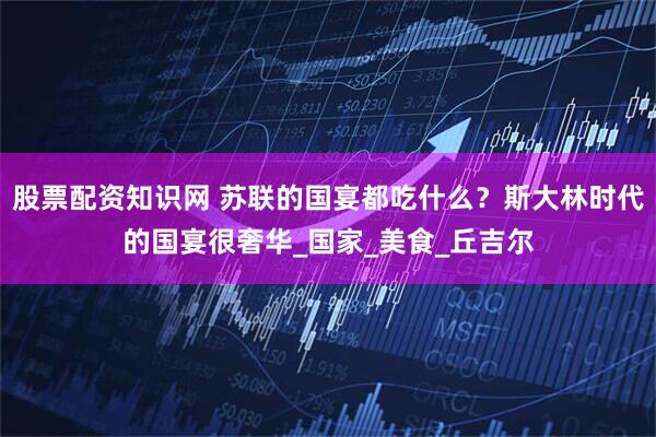 股票配资知识网 苏联的国宴都吃什么？斯大林时代的国宴很奢华_国家_美食_丘吉尔