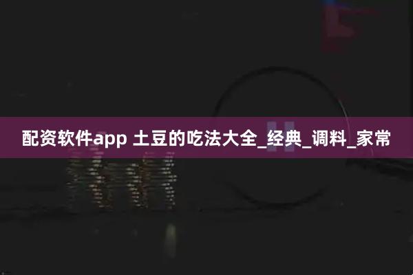 配资软件app 土豆的吃法大全_经典_调料_家常