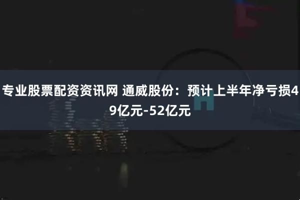 专业股票配资资讯网 通威股份：预计上半年净亏损49亿元-52亿元