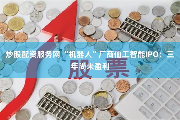 炒股配资服务网 “机器人”厂商仙工智能IPO：三年尚未盈利
