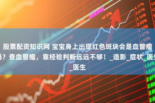 股票配资知识网 宝宝身上出现红色斑块会是血管瘤吗？查血管瘤，靠经验判断远远不够！_造影_症状_医生
