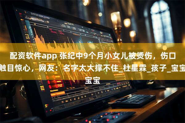 配资软件app 张纪中9个月小女儿被烫伤，伤口触目惊心，网友：名字太大撑不住_杜星霖_孩子_宝宝
