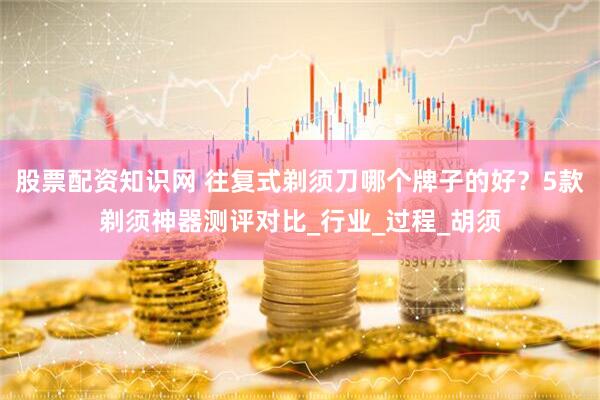股票配资知识网 往复式剃须刀哪个牌子的好？5款剃须神器测评对比_行业_过程_胡须