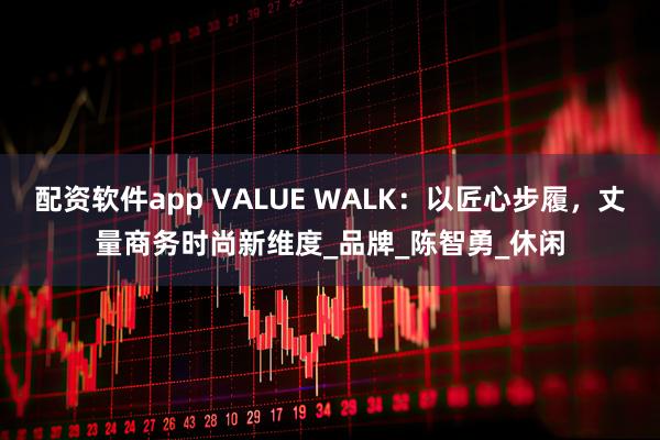 配资软件app VALUE WALK：以匠心步履，丈量商务时尚新维度_品牌_陈智勇_休闲