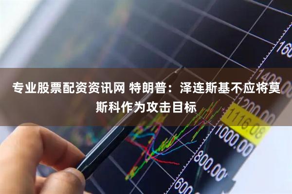专业股票配资资讯网 特朗普：泽连斯基不应将莫斯科作为攻击目标