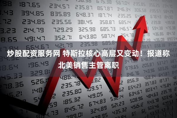 炒股配资服务网 特斯拉核心高层又变动！报道称北美销售主管离职