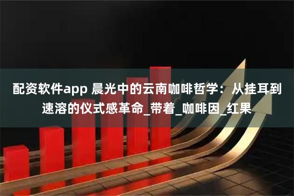 配资软件app 晨光中的云南咖啡哲学：从挂耳到速溶的仪式感革命_带着_咖啡因_红果