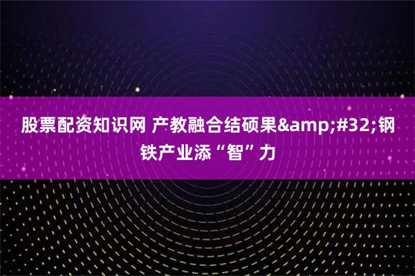 股票配资知识网 产教融合结硕果&#32;钢铁产业添“智”力