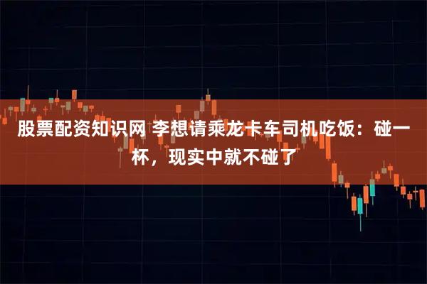股票配资知识网 李想请乘龙卡车司机吃饭：碰一杯，现实中就不碰了