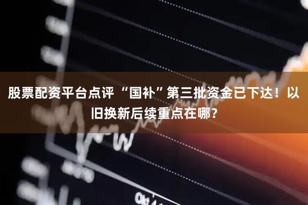 股票配资平台点评 “国补”第三批资金已下达！以旧换新后续重点在哪？