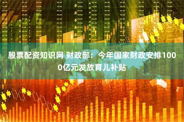 股票配资知识网 财政部：今年国家财政安排1000亿元发放育儿补贴