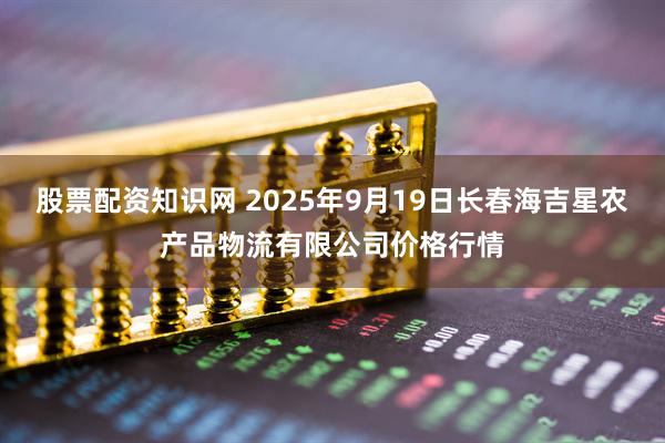 股票配资知识网 2025年9月19日长春海吉星农产品物流有限公司价格行情