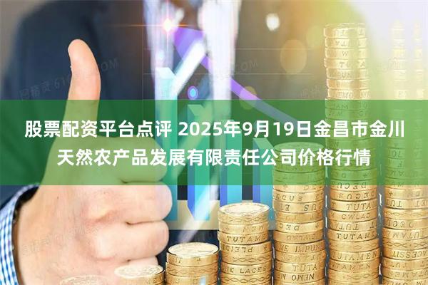 股票配资平台点评 2025年9月19日金昌市金川天然农产品发展有限责任公司价格行情