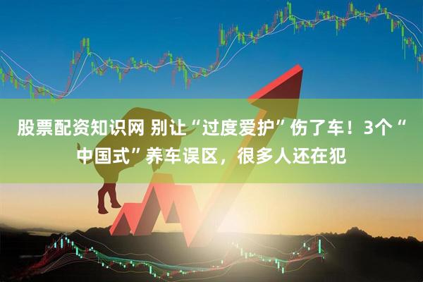 股票配资知识网 别让“过度爱护”伤了车！3个“中国式”养车误区，很多人还在犯