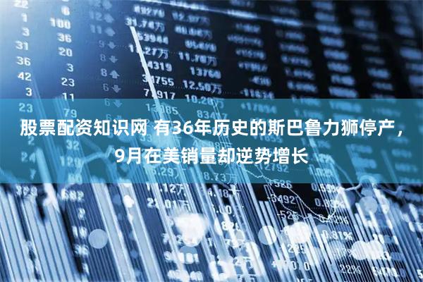 股票配资知识网 有36年历史的斯巴鲁力狮停产，9月在美销量却逆势增长