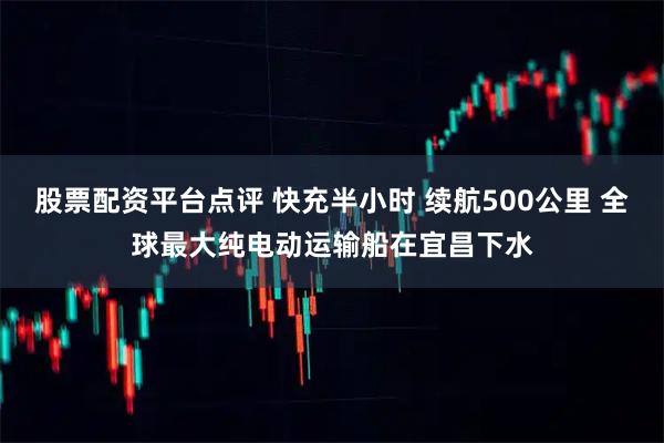 股票配资平台点评 快充半小时 续航500公里 全球最大纯电动运输船在宜昌下水