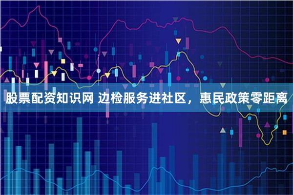 股票配资知识网 边检服务进社区,惠民政策零距离