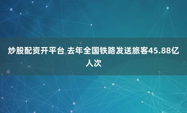 炒股配资开平台 去年全国铁路发送旅客45.88亿人次