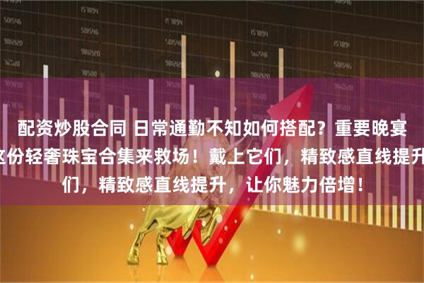 配资炒股合同 日常通勤不知如何搭配？重要晚宴想要凸显气质？这份轻奢珠宝合集来救场！戴上它们，精致感直线提升，让你魅力倍增！