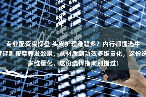 专业配资实操盘 头皮护理难题多？内行都懂选牛角梳避坑！深度评测按摩养发效果，从材质到功效多维量化，这份选择指南别错过！