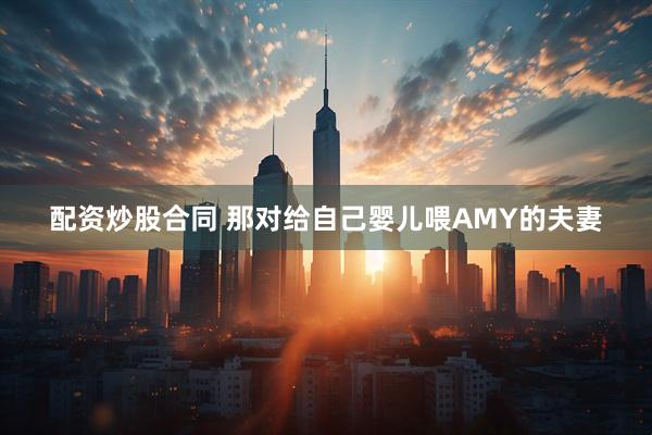 配资炒股合同 那对给自己婴儿喂AMY的夫妻