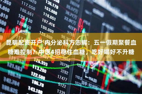 昆明配资开户 内分泌科方志辉：五一假期聚餐血糖难控制？中医4招稳住血糖，吃好喝好不升糖