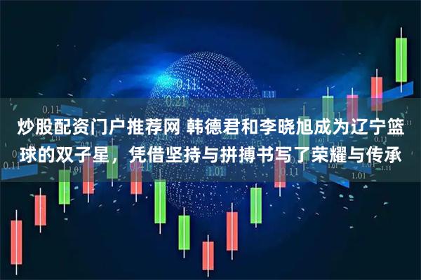 炒股配资门户推荐网 韩德君和李晓旭成为辽宁篮球的双子星，凭借坚持与拼搏书写了荣耀与传承
