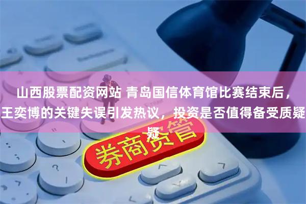 山西股票配资网站 青岛国信体育馆比赛结束后，王奕博的关键失误引发热议，投资是否值得备受质疑