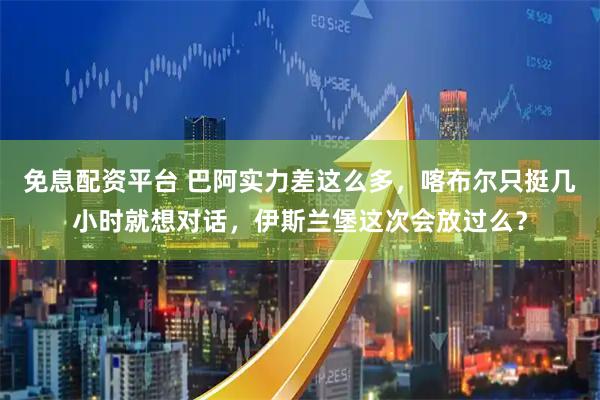 免息配资平台 巴阿实力差这么多，喀布尔只挺几小时就想对话，伊斯兰堡这次会放过么？