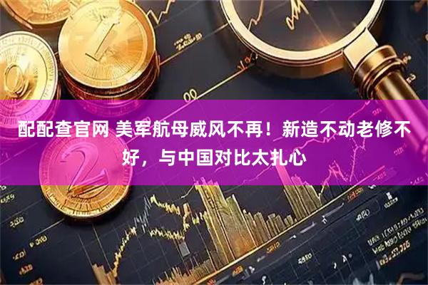 配配查官网 美军航母威风不再！新造不动老修不好，与中国对比太扎心