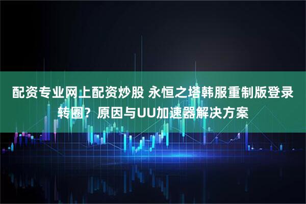 配资专业网上配资炒股 永恒之塔韩服重制版登录转圈？原因与UU加速器解决方案