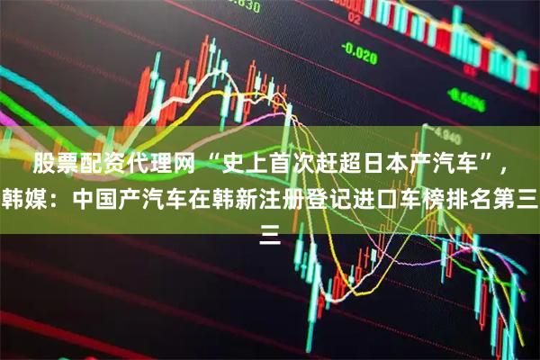 股票配资代理网 “史上首次赶超日本产汽车”，韩媒：中国产汽车在韩新注册登记进口车榜排名第三